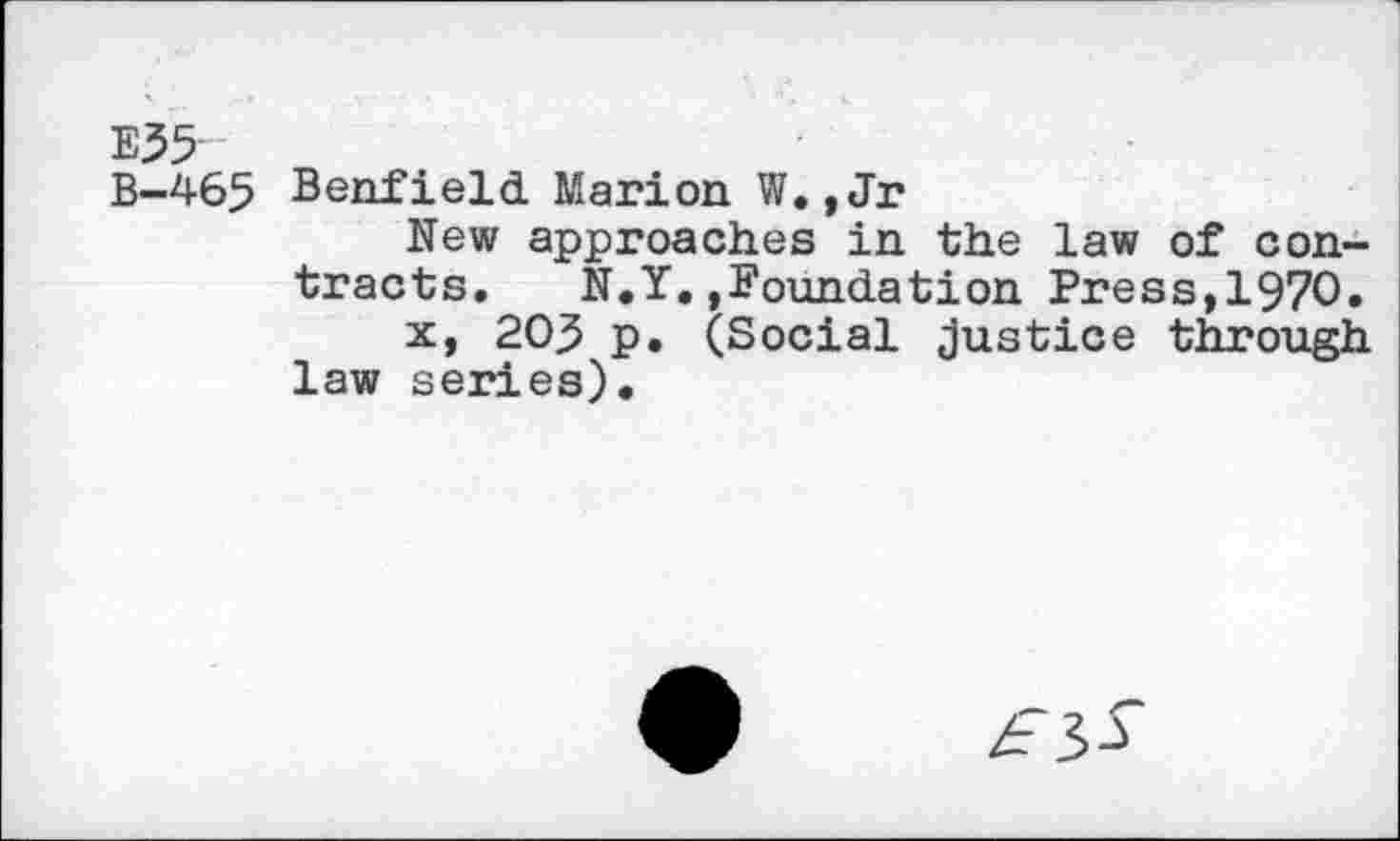 ﻿E35
B-465 Benfield Marion W. ,Jr
New approaches in the law of contracts. N.Y..Foundation Press,1970.
x, 20.5 p. (Social justice through law series).